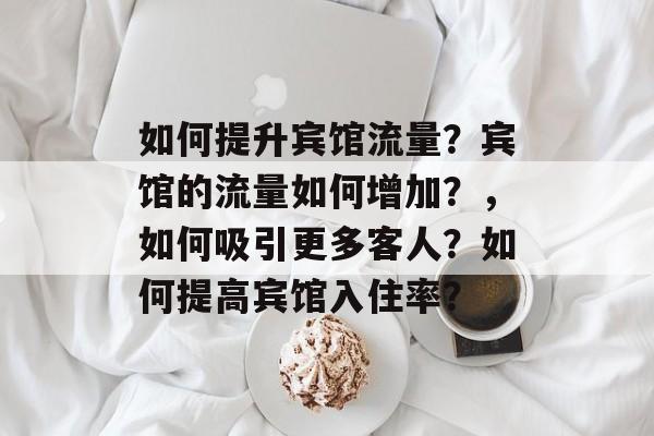 如何提升宾馆流量?宾馆的流量如何增加?,如何吸引更多客人?如何提高宾馆入住率? 如何提升宾馆流量?宾馆的流量如何增加?,如何吸引更多客人?如何提高宾馆入住率?