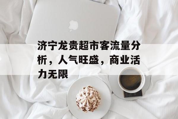 济宁龙贵超市客流量分析,人气旺盛,商业活力无限 济宁龙贵超市客流量分析,人气旺盛,商业活力无限