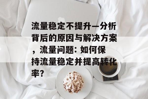 流量稳定不提升—分析背后的原因与解决方案,流量问题: 如何保持流量稳定并提高转化率? 流量稳定不提升—分析背后的原因与解决方案,流量问题: 如何保持流量稳定并提高转化率?