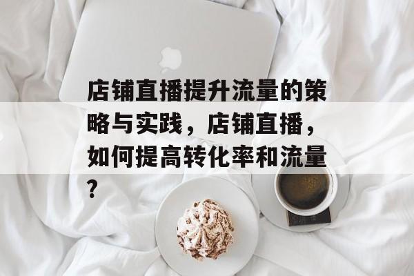 店铺直播提升流量的策略与实践,店铺直播,如何提高转化率和流量? 店铺直播提升流量的策略与实践,店铺直播,如何提高转化率和流量?