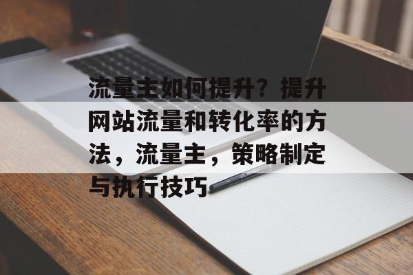 流量主如何提升?提升网站流量和转化率的方法,流量主,策略制定与执行技巧 流量主如何提升?提升网站流量和转化率的方法,流量主,策略制定与执行技巧