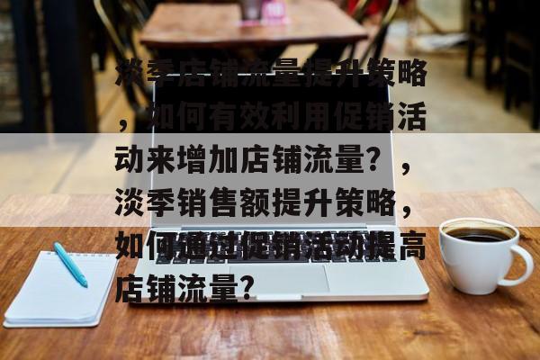 淡季店铺流量提升策略,如何有效利用促销活动来增加店铺流量?,淡季销售额提升策略,如何通过促销活动提高店铺流量? 淡季店铺流量提升策略,如何有效利用促销活动来增加店铺流量?,淡季销售额提升策略,如何通过促销活动提高店铺流量?