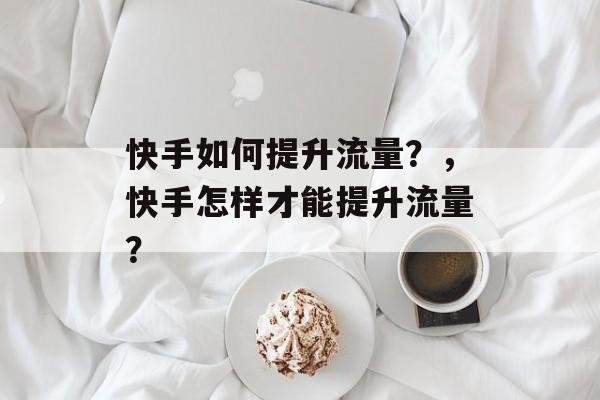 快手如何提升流量?,快手怎样才能提升流量? 快手如何提升流量?,快手怎样才能提升流量?