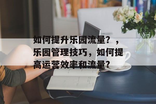如何提升乐园流量?,乐园管理技巧,如何提高运营效率和流量? 如何提升乐园流量?,乐园管理技巧,如何提高运营效率和流量?