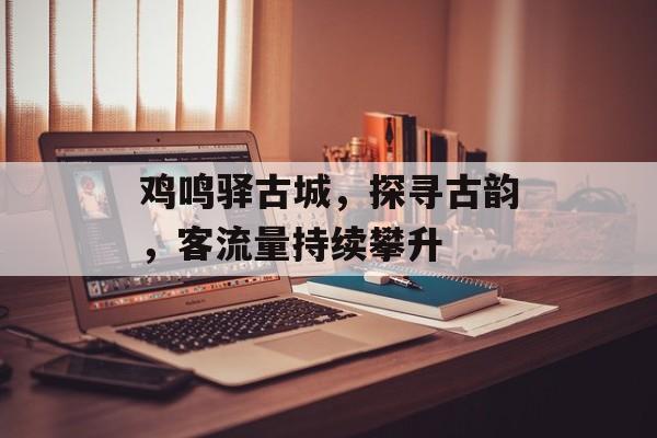 鸡鸣驿古城,探寻古韵,客流量持续攀升 鸡鸣驿古城,探寻古韵,客流量持续攀升