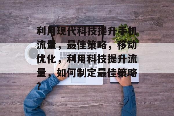 利用现代科技提升手机流量,最佳策略,移动优化,利用科技提升流量,如何制定最佳策略? 利用现代科技提升手机流量,最佳策略,移动优化,利用科技提升流量,如何制定最佳策略?