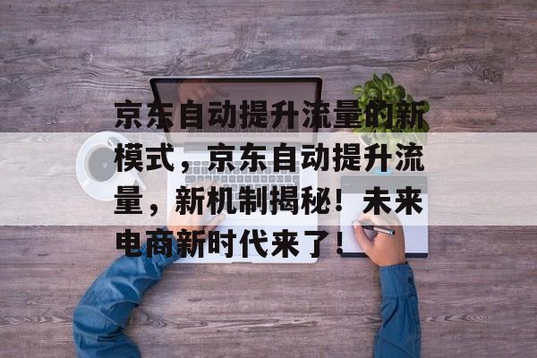 京东自动提升流量的新模式,京东自动提升流量,新机制揭秘!未来电商新时代来了! 京东自动提升流量的新模式,京东自动提升流量,新机制揭秘!未来电商新时代来了!