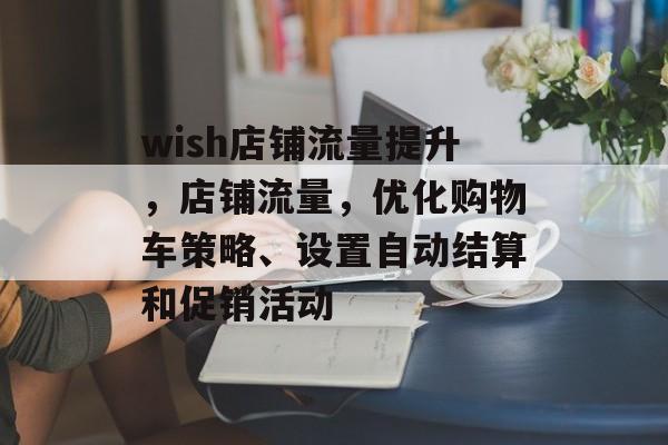 wish店铺流量提升,店铺流量,优化购物车策略、设置自动结算和促销活动 wish店铺流量提升,店铺流量,优化购物车策略、设置自动结算和促销活动