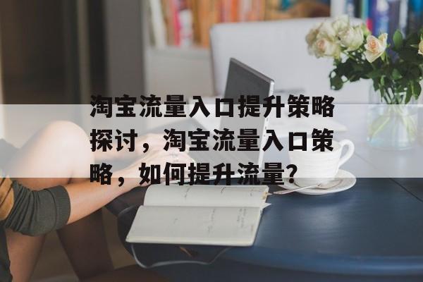淘宝流量入口提升策略探讨,淘宝流量入口策略,如何提升流量? 淘宝流量入口提升策略探讨,淘宝流量入口策略,如何提升流量?