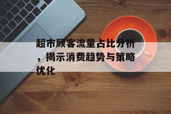 超市顾客流量占比分析,揭示消费趋势与策略优化 超市顾客流量占比分析,揭示消费趋势与策略优化