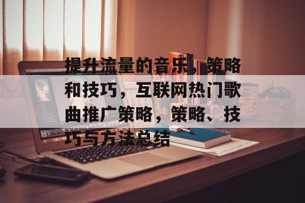 提升流量的音乐,策略和技巧,互联网热门歌曲推广策略,策略、技巧与方法总结 提升流量的音乐,策略和技巧,互联网热门歌曲推广策略,策略、技巧与方法总结