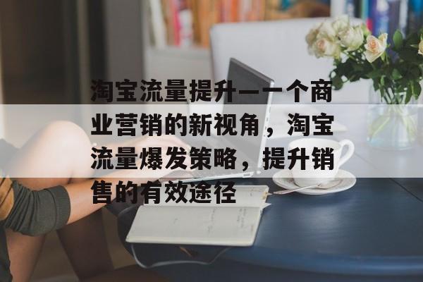 淘宝流量提升—一个商业营销的新视角,淘宝流量爆发策略,提升销售的有效途径 淘宝流量提升—一个商业营销的新视角,淘宝流量爆发策略,提升销售的有效途径