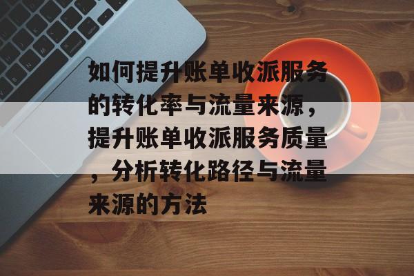 如何提升账单收派服务的转化率与流量来源,提升账单收派服务质量,分析转化路径与流量来源的方法 如何提升账单收派服务的转化率与流量来源,提升账单收派服务质量,分析转化路径与流量来源的方法