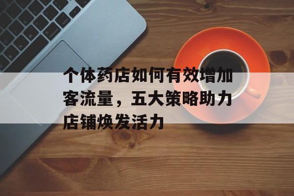 个体药店如何有效增加客流量，五大策略助力店铺焕发活力
