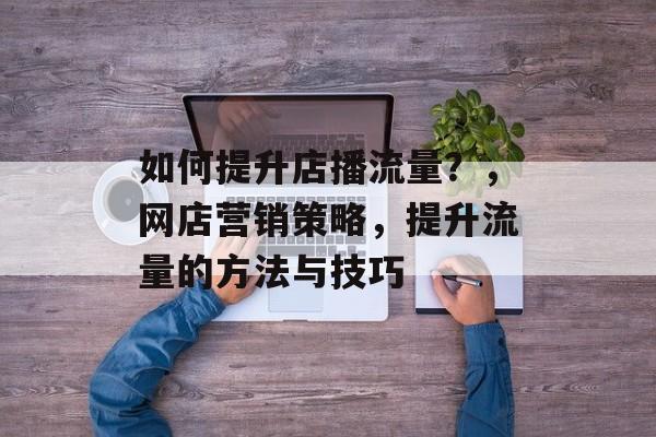 如何提升店播流量?,网店营销策略,提升流量的方法与技巧 如何提升店播流量?,网店营销策略,提升流量的方法与技巧