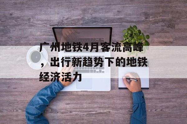 广州地铁4月客流高峰，出行新趋势下的地铁经济活力