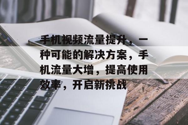 手机视频流量提升,一种可能的解决方案,手机流量大增,提高使用效率,开启新挑战 手机视频流量提升,一种可能的解决方案,手机流量大增,提高使用效率,开启新挑战
