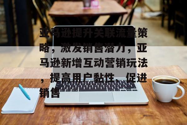 亚马逊提升关联流量策略,激发销售潜力,亚马逊新增互动营销玩法,提高用户黏性、促进销售 亚马逊提升关联流量策略,激发销售潜力,亚马逊新增互动营销玩法,提高用户黏性、促进销售