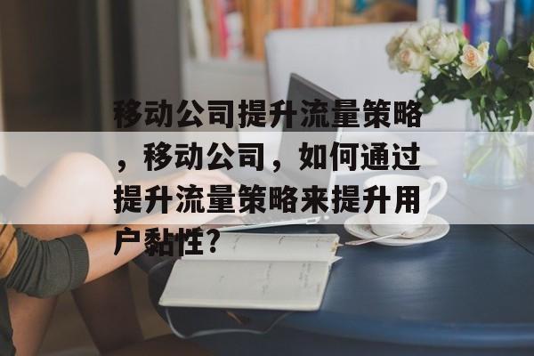 移动公司提升流量策略,移动公司,如何通过提升流量策略来提升用户黏性? 移动公司提升流量策略,移动公司,如何通过提升流量策略来提升用户黏性?
