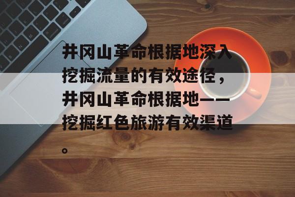井冈山革命根据地深入挖掘流量的有效途径，井冈山革命根据地——挖掘红色旅游有效渠道。