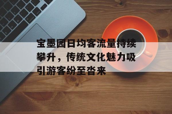 宝墨园日均客流量持续攀升,传统文化魅力吸引游客纷至沓来 宝墨园日均客流量持续攀升,传统文化魅力吸引游客纷至沓来