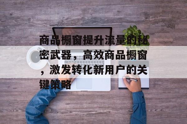 商品橱窗提升流量的秘密武器,高效商品橱窗,激发转化新用户的关键策略 商品橱窗提升流量的秘密武器,高效商品橱窗,激发转化新用户的关键策略