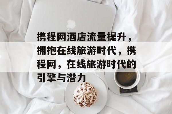 携程网酒店流量提升,拥抱在线旅游时代,携程网,在线旅游时代的引擎与潜力 携程网酒店流量提升,拥抱在线旅游时代,携程网,在线旅游时代的引擎与潜力