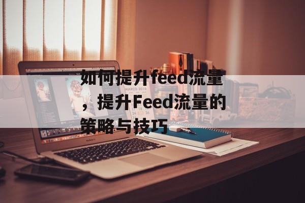 如何提升feed流量,提升Feed流量的策略与技巧 如何提升feed流量,提升Feed流量的策略与技巧
