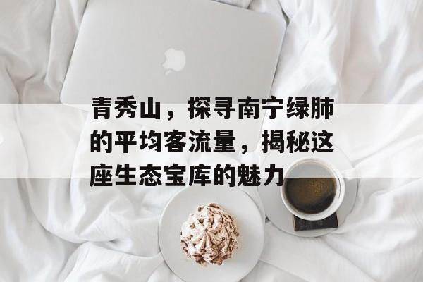 青秀山,探寻南宁绿肺的平均客流量,揭秘这座生态宝库的魅力 青秀山,探寻南宁绿肺的平均客流量,揭秘这座生态宝库的魅力