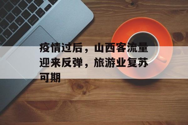 疫情过后,山西客流量迎来反弹,旅游业复苏可期 疫情过后,山西客流量迎来反弹,旅游业复苏可期