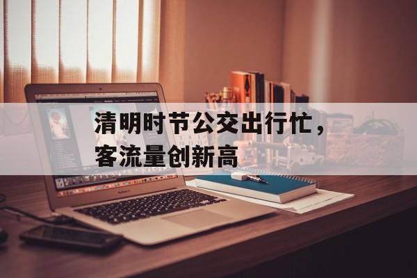 清明时节公交出行忙,客流量创新高 清明时节公交出行忙,客流量创新高