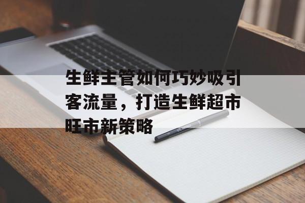 生鲜主管如何巧妙吸引客流量,打造生鲜超市旺市新策略 生鲜主管如何巧妙吸引客流量,打造生鲜超市旺市新策略