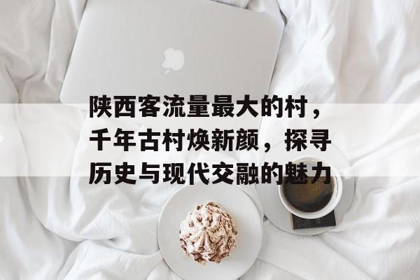 陕西客流量最大的村，千年古村焕新颜，探寻历史与现代交融的魅力