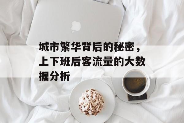 城市繁华背后的秘密,上下班后客流量的大数据分析 城市繁华背后的秘密,上下班后客流量的大数据分析