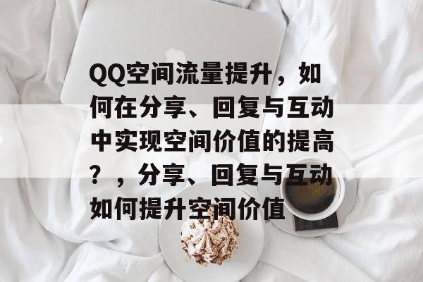 QQ空间流量提升，如何在分享、回复与互动中实现空间价值的提高？，分享、回复与互动如何提升空间价值