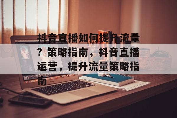 抖音直播如何提升流量?策略指南,抖音直播运营,提升流量策略指南 抖音直播如何提升流量?策略指南,抖音直播运营,提升流量策略指南