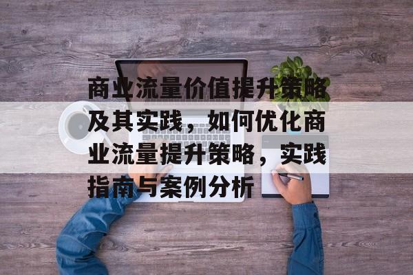 商业流量价值提升策略及其实践,如何优化商业流量提升策略,实践指南与案例分析 商业流量价值提升策略及其实践,如何优化商业流量提升策略,实践指南与案例分析
