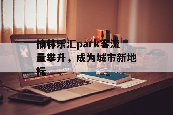 榆林乐汇park客流量攀升,成为城市新地标 榆林乐汇park客流量攀升,成为城市新地标