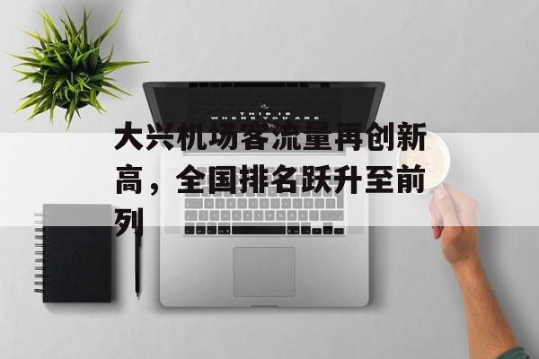 大兴机场客流量再创新高,全国排名跃升至前列 大兴机场客流量再创新高,全国排名跃升至前列