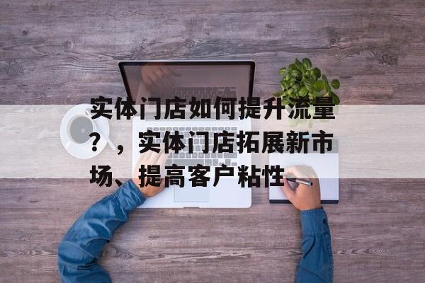 实体门店如何提升流量?,实体门店拓展新市场、提高客户粘性 实体门店如何提升流量?,实体门店拓展新市场、提高客户粘性