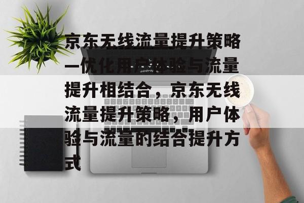京东无线流量提升策略—优化用户体验与流量提升相结合,京东无线流量提升策略,用户体验与流量的结合提升方式 京东无线流量提升策略—优化用户体验与流量提升相结合,京东无线流量提升策略,用户体验与流量的结合提升方式