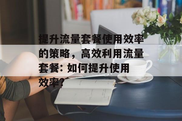 提升流量套餐使用效率的策略，高效利用流量套餐: 如何提升使用效率?