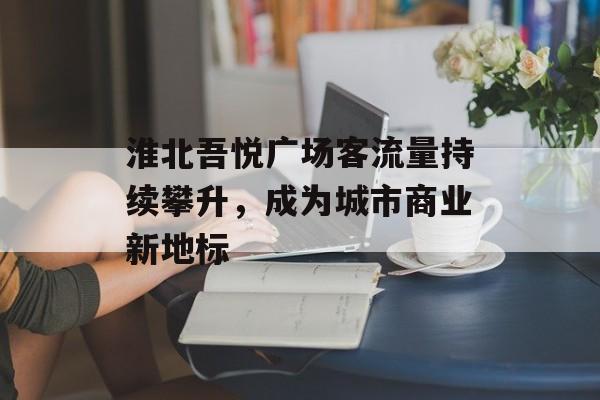 淮北吾悦广场客流量持续攀升,成为城市商业新地标 淮北吾悦广场客流量持续攀升,成为城市商业新地标
