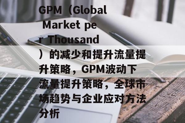 GPM(Global Market per Thousand)的减少和提升流量提升策略,GPM波动下流量提升策略,全球市场趋势与企业应对方法分析 GPM(Global Market per Thousand)的减少和提升流量提升策略,GPM波动下流量提升策略,全球市场趋势与企业应对方法分析