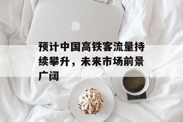 预计中国高铁客流量持续攀升,未来市场前景广阔 预计中国高铁客流量持续攀升,未来市场前景广阔