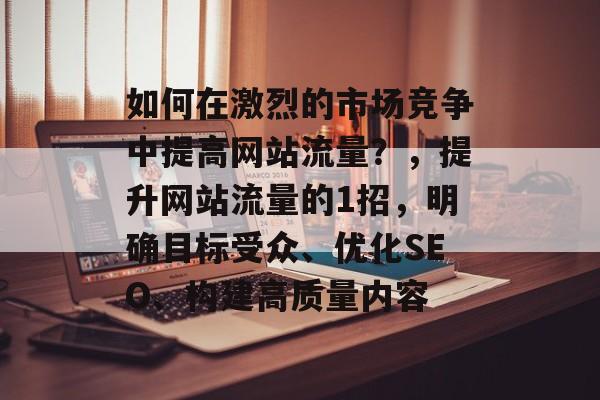 如何在激烈的市场竞争中提高网站流量?,提升网站流量的1招,明确目标受众、优化SEO、构建高质量内容 如何在激烈的市场竞争中提高网站流量?,提升网站流量的1招,明确目标受众、优化SEO、构建高质量内容