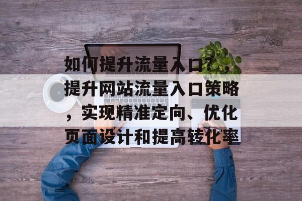 如何提升流量入口?,提升网站流量入口策略,实现精准定向、优化页面设计和提高转化率 如何提升流量入口?,提升网站流量入口策略,实现精准定向、优化页面设计和提高转化率