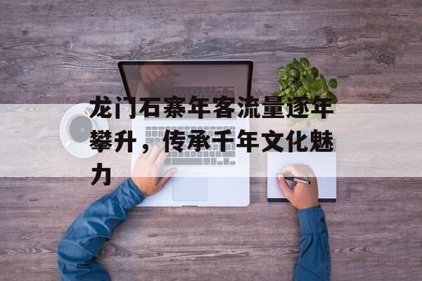 龙门石寨年客流量逐年攀升,传承千年文化魅力 龙门石寨年客流量逐年攀升,传承千年文化魅力