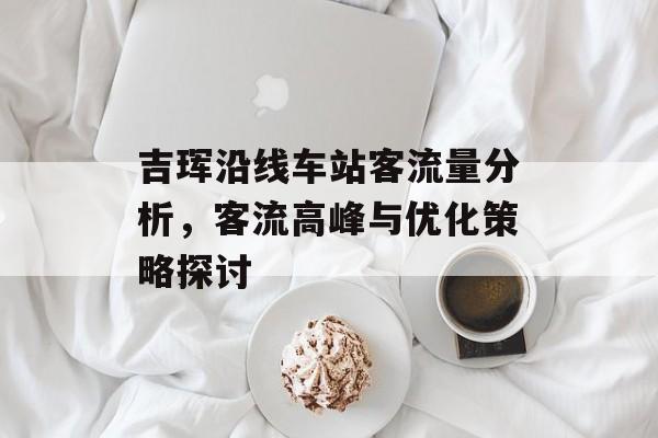 吉珲沿线车站客流量分析,客流高峰与优化策略探讨 吉珲沿线车站客流量分析,客流高峰与优化策略探讨