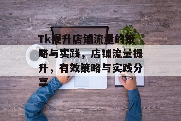Tk提升店铺流量的策略与实践,店铺流量提升,有效策略与实践分享 Tk提升店铺流量的策略与实践,店铺流量提升,有效策略与实践分享